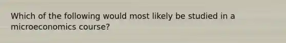 Which of the following would most likely be studied in a microeconomics course?