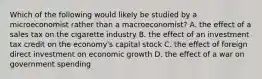 Which of the following would likely be studied by a microeconomist rather than a macroeconomist? A. the effect of a sales tax on the cigarette industry B. the effect of an investment tax credit on the economy's capital stock C. the effect of foreign direct investment on economic growth D. the effect of a war on government spending