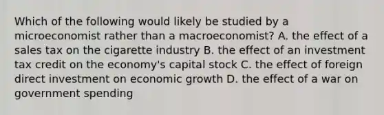 Which of the following would likely be studied by a microeconomist rather than a macroeconomist? A. the effect of a sales tax on the cigarette industry B. the effect of an investment tax credit on the economy's capital stock C. the effect of foreign direct investment on economic growth D. the effect of a war on government spending