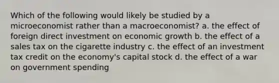 Which of the following would likely be studied by a microeconomist rather than a macroeconomist? a. the effect of foreign direct investment on economic growth b. the effect of a sales tax on the cigarette industry c. the effect of an investment tax credit on the economy's capital stock d. the effect of a war on government spending