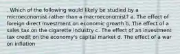 . Which of the following would likely be studied by a microeconomist rather than a macroeconomist? a. The effect of foreign direct investment on economic growth b. The effect of a sales tax on the cigarette industry c. The effect of an investment tax credit on the economy's capital market d. The effect of a war on inflation