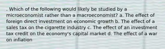 . Which of the following would likely be studied by a microeconomist rather than a macroeconomist? a. The effect of foreign direct investment on economic growth b. The effect of a sales tax on the cigarette industry c. The effect of an investment tax credit on the economy's capital market d. The effect of a war on inflation