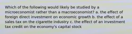 Which of the following would likely be studied by a microeconomist rather than a macroeconomist? a. the effect of foreign direct investment on economic growth b. the effect of a sales tax on the cigarette industry c. the effect of an investment tax credit on the economy's capital stock