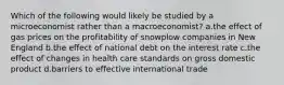 Which of the following would likely be studied by a microeconomist rather than a macroeconomist? a.the effect of gas prices on the profitability of snowplow companies in New England b.the effect of national debt on the interest rate c.the effect of changes in health care standards on gross domestic product d.barriers to effective international trade