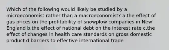 Which of the following would likely be studied by a microeconomist rather than a macroeconomist? a.the effect of gas prices on the profitability of snowplow companies in New England b.the effect of national debt on the interest rate c.the effect of changes in health care standards on gross domestic product d.barriers to effective international trade