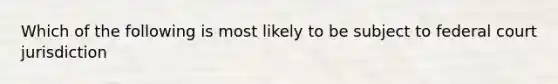 Which of the following is most likely to be subject to federal court jurisdiction