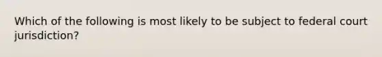 Which of the following is most likely to be subject to federal court jurisdiction?