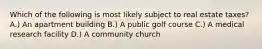 Which of the following is most likely subject to real estate taxes? A.) An apartment building B.) A public golf course C.) A medical research facility D.) A community church