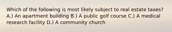 Which of the following is most likely subject to real estate taxes? A.) An apartment building B.) A public golf course C.) A medical research facility D.) A community church