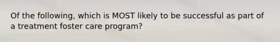 Of the following, which is MOST likely to be successful as part of a treatment foster care program?