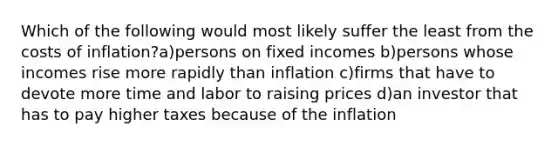 Which of the following would most likely suffer the least from the costs of inflation?a)persons on fixed incomes b)persons whose incomes rise more rapidly than inflation c)firms that have to devote more time and labor to raising prices d)an investor that has to pay higher taxes because of the inflation