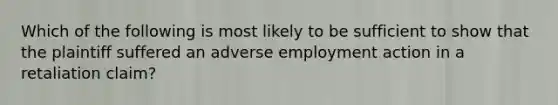 Which of the following is most likely to be sufficient to show that the plaintiff suffered an adverse employment action in a retaliation claim?