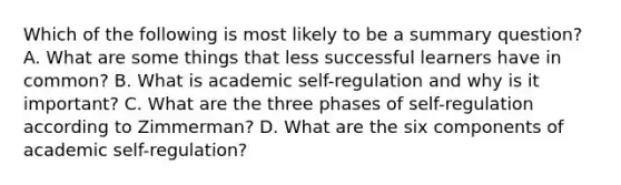 Which of the following is most likely to be a summary question? A. What are some things that less successful learners have in common? B. What is academic self-regulation and why is it important? C. What are the three phases of self-regulation according to Zimmerman? D. What are the six components of academic self-regulation?