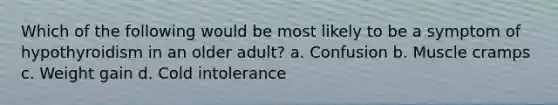 Which of the following would be most likely to be a symptom of hypothyroidism in an older adult? a. Confusion b. Muscle cramps c. Weight gain d. Cold intolerance