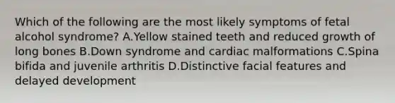 Which of the following are the most likely symptoms of fetal alcohol syndrome? A.Yellow stained teeth and reduced growth of long bones B.Down syndrome and cardiac malformations C.Spina bifida and juvenile arthritis D.Distinctive facial features and delayed development