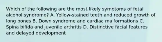 Which of the following are the most likely symptoms of fetal alcohol syndrome? A. Yellow-stained teeth and reduced growth of long bones B. Down syndrome and cardiac malformations C. Spina bifida and juvenile arthritis D. Distinctive facial features and delayed development