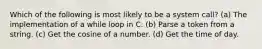 Which of the following is most likely to be a system call? (a) The implementation of a while loop in C. (b) Parse a token from a string. (c) Get the cosine of a number. (d) Get the time of day.