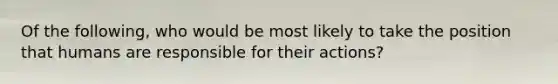 Of the following, who would be most likely to take the position that humans are responsible for their actions?