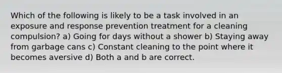 Which of the following is likely to be a task involved in an exposure and response prevention treatment for a cleaning compulsion? a) Going for days without a shower b) Staying away from garbage cans c) Constant cleaning to the point where it becomes aversive d) Both a and b are correct.