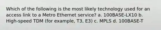 Which of the following is the most likely technology used for an access link to a Metro Ethernet service? a. 100BASE-LX10 b. High-speed TDM (for example, T3, E3) c. MPLS d. 100BASE-T