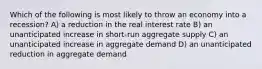 Which of the following is most likely to throw an economy into a recession? A) a reduction in the real interest rate B) an unanticipated increase in short-run aggregate supply C) an unanticipated increase in aggregate demand D) an unanticipated reduction in aggregate demand