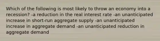 Which of the following is most likely to throw an economy into a recession? -a reduction in the real interest rate -an unanticipated increase in short-run aggregate supply -an unanticipated increase in aggregate demand -an unanticipated reduction in aggregate demand