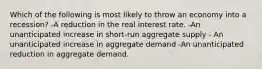 Which of the following is most likely to throw an economy into a recession? -A reduction in the real interest rate. -An unanticipated increase in short-run aggregate supply - An unanticipated increase in aggregate demand -An unanticipated reduction in aggregate demand.