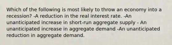 Which of the following is most likely to throw an economy into a recession? -A reduction in the real interest rate. -An unanticipated increase in short-run aggregate supply - An unanticipated increase in aggregate demand -An unanticipated reduction in aggregate demand.