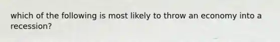 which of the following is most likely to throw an economy into a recession?