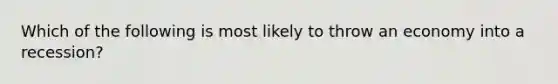 Which of the following is most likely to throw an economy into a recession?