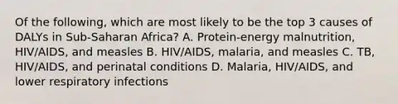 Of the following, which are most likely to be the top 3 causes of DALYs in Sub-Saharan Africa? A. Protein-energy malnutrition, HIV/AIDS, and measles B. HIV/AIDS, malaria, and measles C. TB, HIV/AIDS, and perinatal conditions D. Malaria, HIV/AIDS, and lower respiratory infections