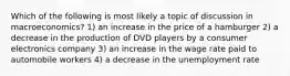 Which of the following is most likely a topic of discussion in macroeconomics? 1) an increase in the price of a hamburger 2) a decrease in the production of DVD players by a consumer electronics company 3) an increase in the wage rate paid to automobile workers 4) a decrease in the unemployment rate