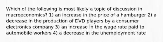 Which of the following is most likely a topic of discussion in macroeconomics? 1) an increase in the price of a hamburger 2) a decrease in the production of DVD players by a consumer electronics company 3) an increase in the wage rate paid to automobile workers 4) a decrease in the unemployment rate