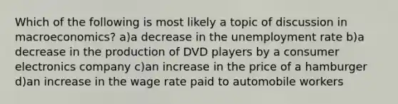 Which of the following is most likely a topic of discussion in macroeconomics? a)a decrease in the unemployment rate b)a decrease in the production of DVD players by a consumer electronics company c)an increase in the price of a hamburger d)an increase in the wage rate paid to automobile workers