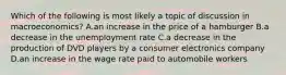 Which of the following is most likely a topic of discussion in macroeconomics? A.an increase in the price of a hamburger B.a decrease in the unemployment rate C.a decrease in the production of DVD players by a consumer electronics company D.an increase in the wage rate paid to automobile workers