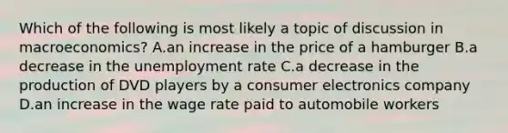 Which of the following is most likely a topic of discussion in macroeconomics? A.an increase in the price of a hamburger B.a decrease in the unemployment rate C.a decrease in the production of DVD players by a consumer electronics company D.an increase in the wage rate paid to automobile workers