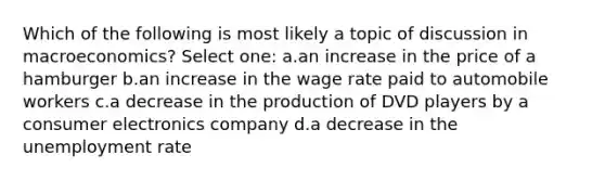 Which of the following is most likely a topic of discussion in macroeconomics? Select one: a.an increase in the price of a hamburger b.an increase in the wage rate paid to automobile workers c.a decrease in the production of DVD players by a consumer electronics company d.a decrease in the unemployment rate