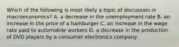 Which of the following is most likely a topic of discussion in macroeconomics? A. a decrease in the unemployment rate B. an increase in the price of a hamburger C. an increase in the wage rate paid to automobile workers D. a decrease in the production of DVD players by a consumer electronics company