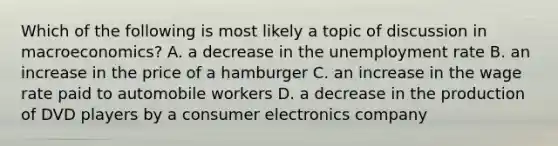 Which of the following is most likely a topic of discussion in macroeconomics? A. a decrease in the unemployment rate B. an increase in the price of a hamburger C. an increase in the wage rate paid to automobile workers D. a decrease in the production of DVD players by a consumer electronics company