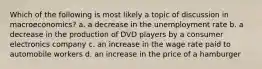 Which of the following is most likely a topic of discussion in macroeconomics? a. a decrease in the unemployment rate b. a decrease in the production of DVD players by a consumer electronics company c. an increase in the wage rate paid to automobile workers d. an increase in the price of a hamburger