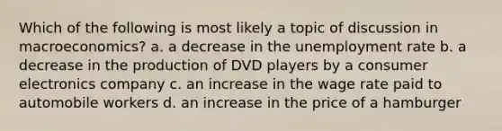 Which of the following is most likely a topic of discussion in macroeconomics? a. a decrease in the unemployment rate b. a decrease in the production of DVD players by a consumer electronics company c. an increase in the wage rate paid to automobile workers d. an increase in the price of a hamburger