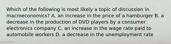 Which of the following is most likely a topic of discussion in macroeconomics? A. an increase in the price of a hamburger B. a decrease in the production of DVD players by a consumer electronics company C. an increase in the wage rate paid to automobile workers D. a decrease in the unemployment rate