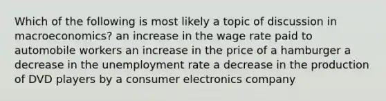 Which of the following is most likely a topic of discussion in macroeconomics? an increase in the wage rate paid to automobile workers an increase in the price of a hamburger a decrease in the unemployment rate a decrease in the production of DVD players by a consumer electronics company