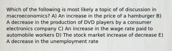 Which of the following is most likely a topic of of discussion in macroeconomics? A) An increase in the price of a hamburger B) A decrease in the production of DVD players by a consumer electronics company C) An increase in the wage rate paid to automobile workers D) The stock market increase of decrease E) A decrease in the unemployment rate