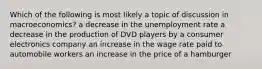 Which of the following is most likely a topic of discussion in macroeconomics? a decrease in the unemployment rate a decrease in the production of DVD players by a consumer electronics company an increase in the wage rate paid to automobile workers an increase in the price of a hamburger