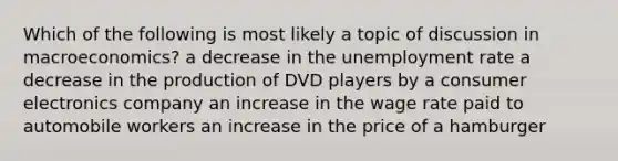 Which of the following is most likely a topic of discussion in macroeconomics? a decrease in the unemployment rate a decrease in the production of DVD players by a consumer electronics company an increase in the wage rate paid to automobile workers an increase in the price of a hamburger