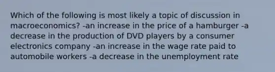 Which of the following is most likely a topic of discussion in macroeconomics? -an increase in the price of a hamburger -a decrease in the production of DVD players by a consumer electronics company -an increase in the wage rate paid to automobile workers -a decrease in the unemployment rate