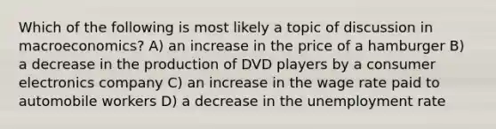 Which of the following is most likely a topic of discussion in macroeconomics? A) an increase in the price of a hamburger B) a decrease in the production of DVD players by a consumer electronics company C) an increase in the wage rate paid to automobile workers D) a decrease in the unemployment rate