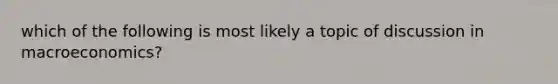 which of the following is most likely a topic of discussion in macroeconomics?