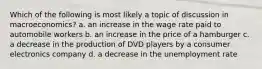 Which of the following is most likely a topic of discussion in macroeconomics? a. an increase in the wage rate paid to automobile workers b. an increase in the price of a hamburger c. a decrease in the production of DVD players by a consumer electronics company d. a decrease in the unemployment rate
